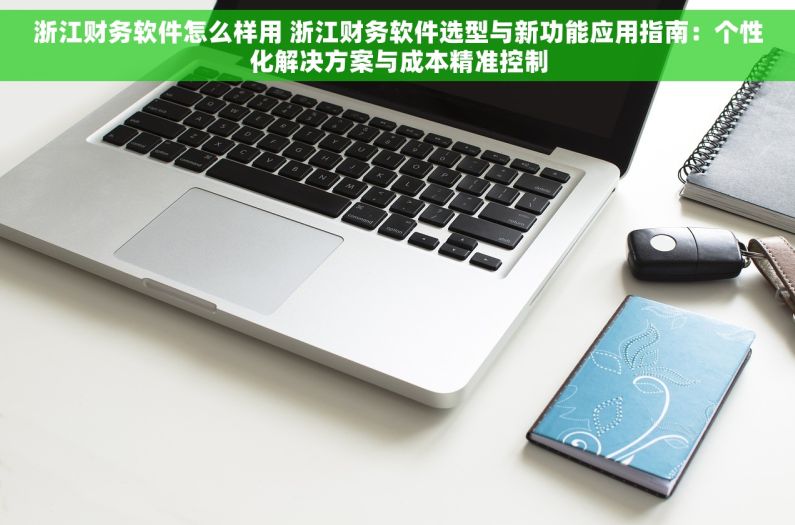 浙江财务软件怎么样用 浙江财务软件选型与新功能应用指南：个性化解决方案与成本精准控制