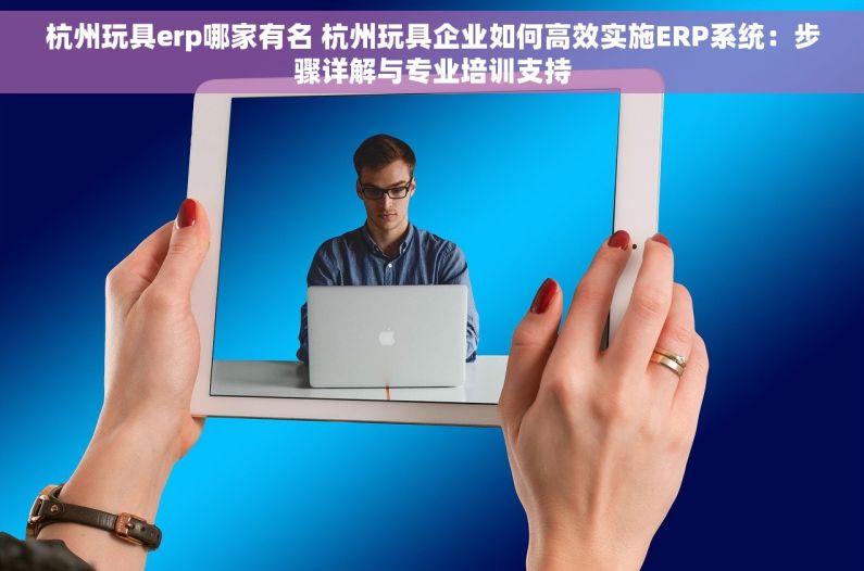 杭州玩具erp哪家有名 杭州玩具企业如何高效实施ERP系统：步骤详解与专业培训支持