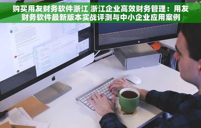购买用友财务软件浙江 浙江企业高效财务管理：用友财务软件最新版本实战评测与中小企业应用案例