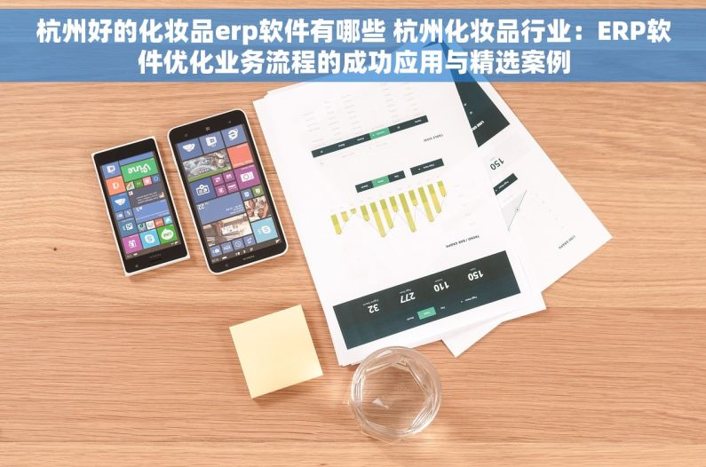 杭州好的化妆品erp软件有哪些 杭州化妆品行业：ERP软件优化业务流程的成功应用与精选案例
