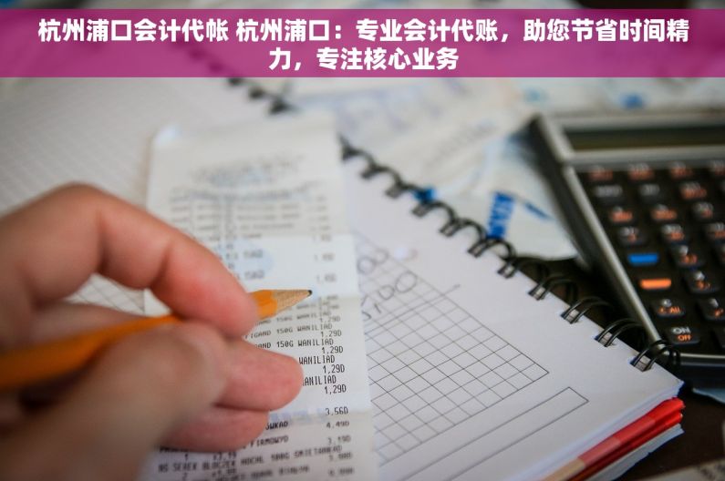 杭州浦口会计代帐 杭州浦口：专业会计代账，助您节省时间精力，专注核心业务