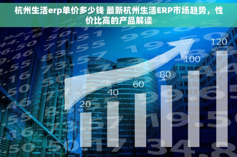 杭州生活erp单价多少钱 最新杭州生活ERP市场趋势，性价比高的产品解读
