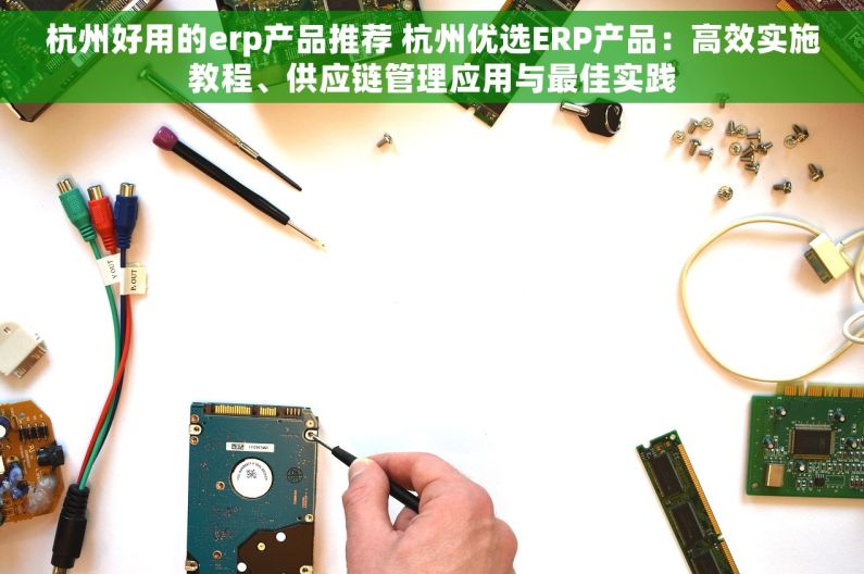 杭州好用的erp产品推荐 杭州优选ERP产品：高效实施教程、供应链管理应用与最佳实践