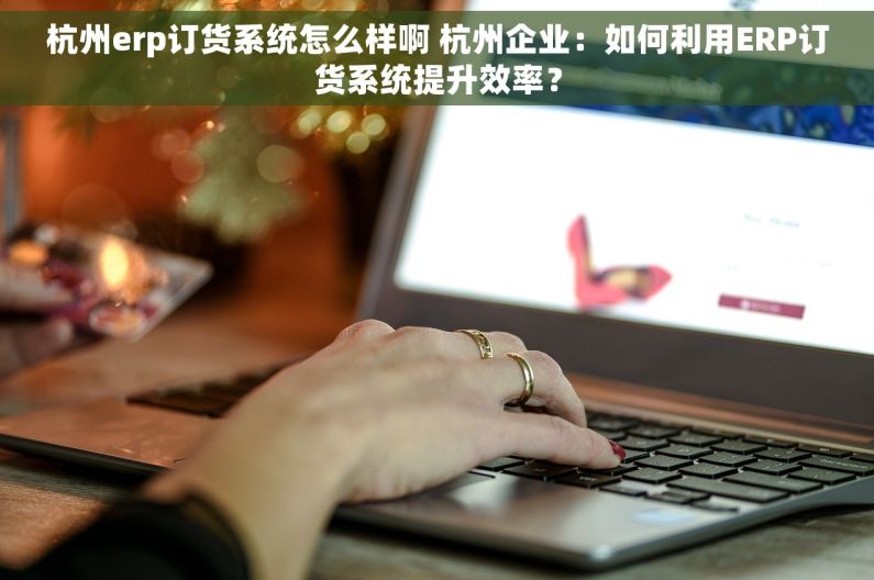 杭州erp订货系统怎么样啊 杭州企业：如何利用ERP订货系统提升效率？