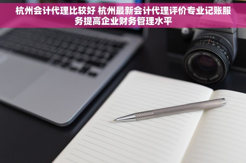 杭州会计代理比较好 杭州最新会计代理评价专业记账服务提高企业财务管理水平