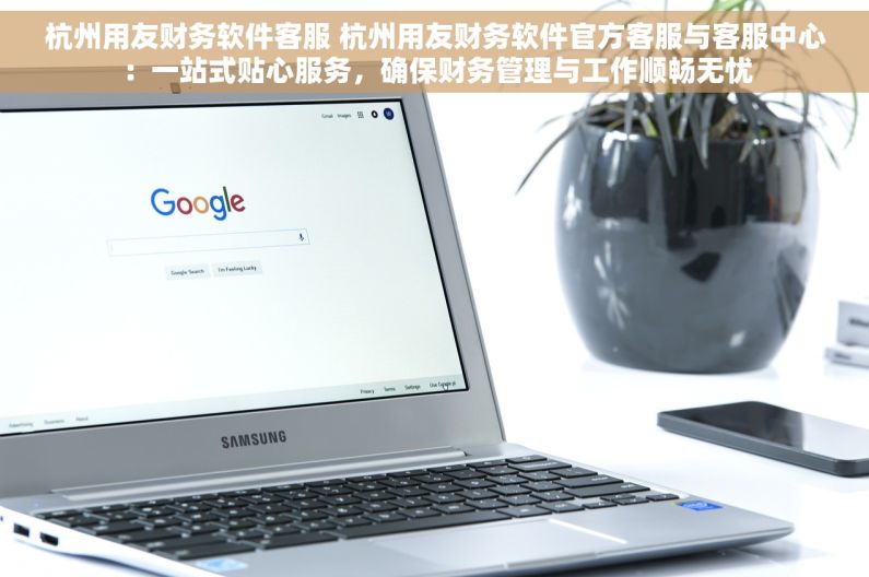 杭州用友财务软件客服 杭州用友财务软件官方客服与客服中心：一站式贴心服务，确保财务管理与工作顺畅无忧