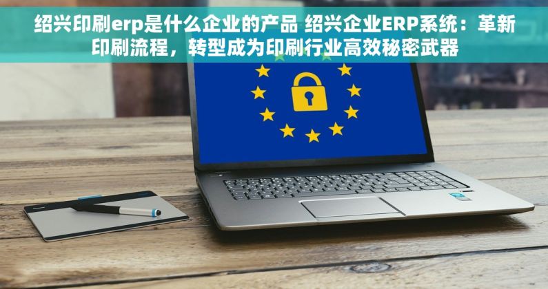 绍兴印刷erp是什么企业的产品 绍兴企业ERP系统：革新印刷流程，转型成为印刷行业高效秘密武器