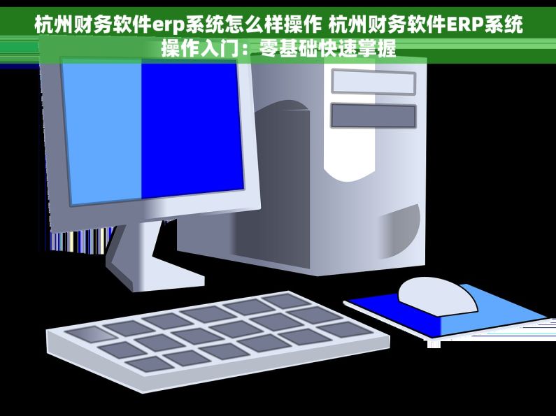 杭州财务软件erp系统怎么样操作 杭州财务软件ERP系统操作入门：零基础快速掌握