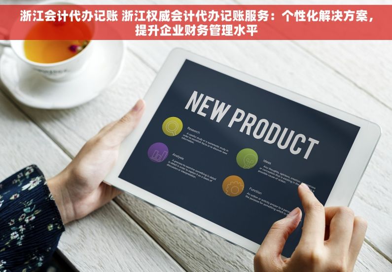 浙江会计代办记账 浙江权威会计代办记账服务：个性化解决方案，提升企业财务管理水平