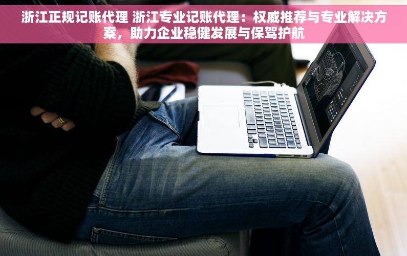 浙江正规记账代理 浙江专业记账代理：权威推荐与专业解决方案，助力企业稳健发展与保驾护航