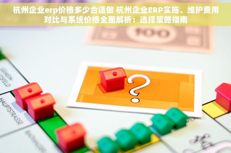 杭州企业erp价格多少合适做 杭州企业ERP实施、维护费用对比与系统价格全面解析：选择策略指南