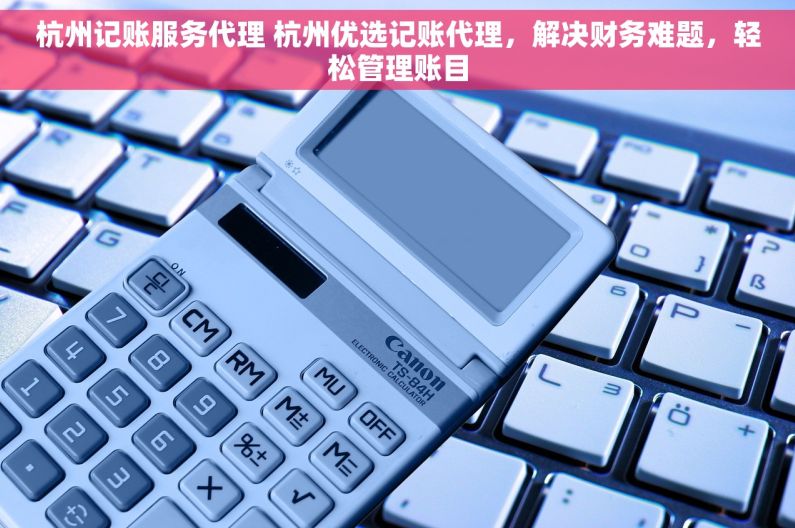 杭州记账服务代理 杭州优选记账代理，解决财务难题，轻松管理账目