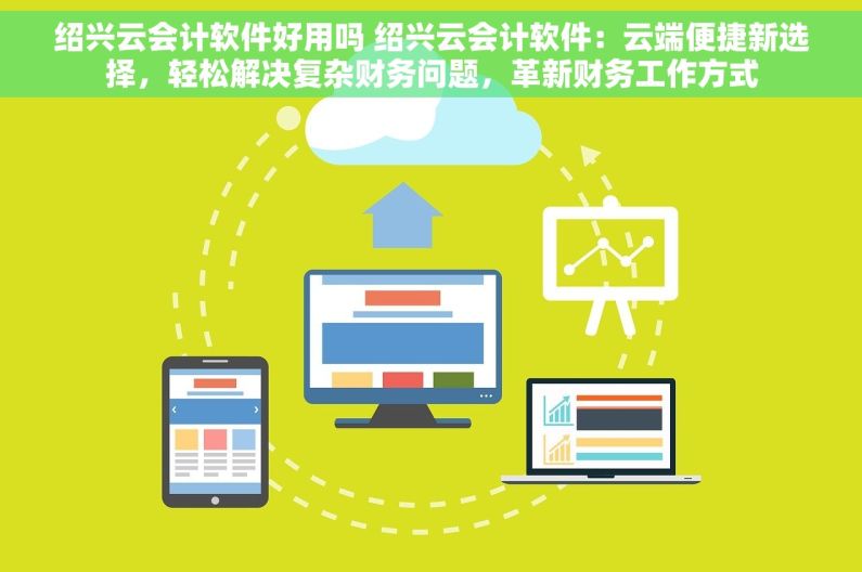 绍兴云会计软件好用吗 绍兴云会计软件：云端便捷新选择，轻松解决复杂财务问题，革新财务工作方式