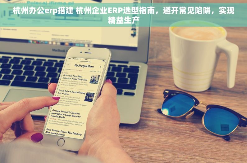 杭州办公erp搭建 杭州企业ERP选型指南，避开常见陷阱，实现精益生产
