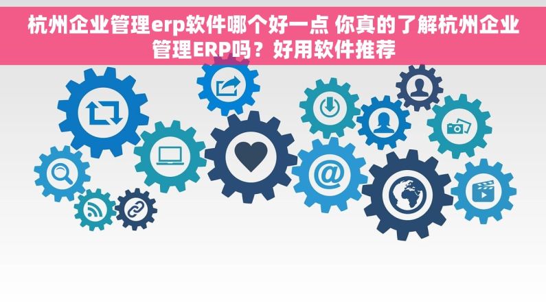 杭州企业管理erp软件哪个好一点 你真的了解杭州企业管理ERP吗？好用软件推荐