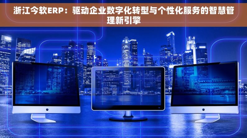 浙江今软ERP：驱动企业数字化转型与个性化服务的智慧管理新引擎