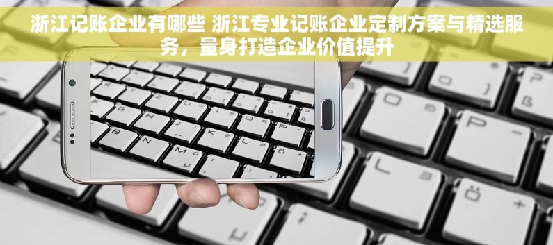 浙江记账企业有哪些 浙江专业记账企业定制方案与精选服务，量身打造企业价值提升