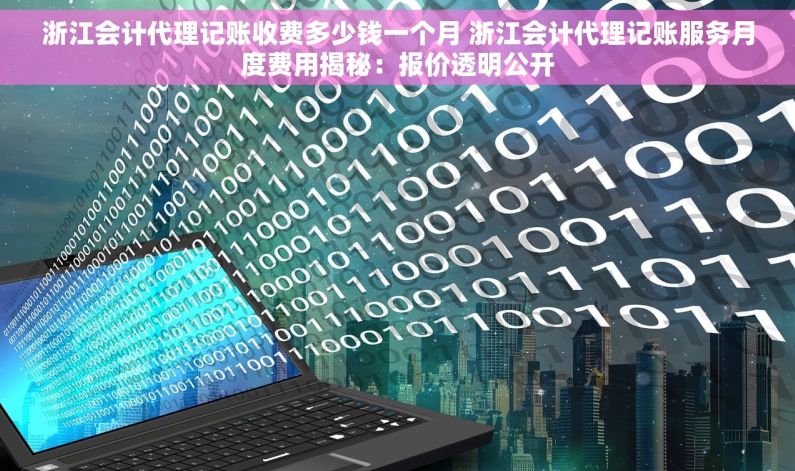 浙江会计代理记账收费多少钱一个月 浙江会计代理记账服务月度费用揭秘：报价透明公开