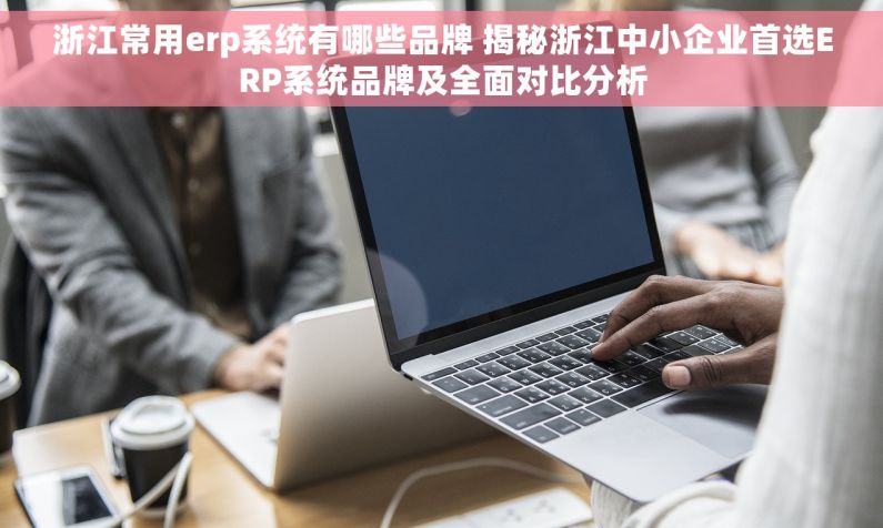 浙江常用erp系统有哪些品牌 揭秘浙江中小企业首选ERP系统品牌及全面对比分析