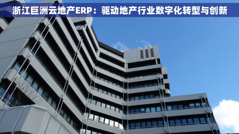 浙江巨洲云地产ERP：驱动地产行业数字化转型与创新