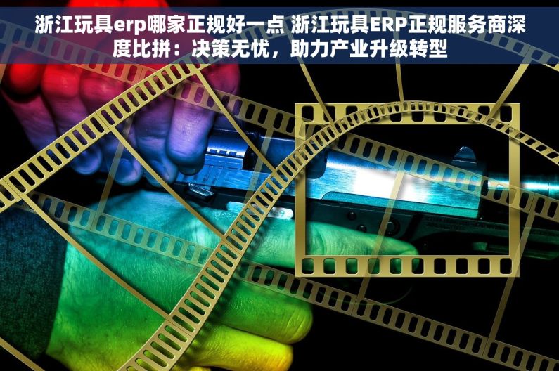 浙江玩具erp哪家正规好一点 浙江玩具ERP正规服务商深度比拼：决策无忧，助力产业升级转型