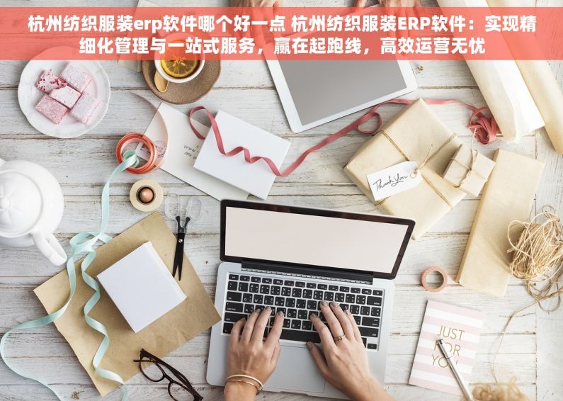 杭州纺织服装erp软件哪个好一点 杭州纺织服装ERP软件：实现精细化管理与一站式服务，赢在起跑线，高效运营无忧