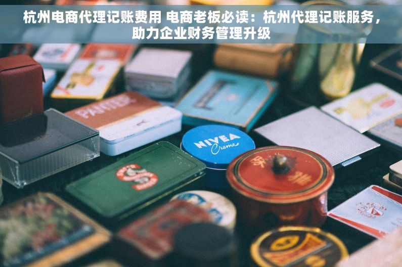 杭州电商代理记账费用 电商老板必读：杭州代理记账服务，助力企业财务管理升级
