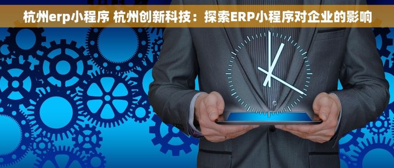 杭州erp小程序 杭州创新科技：探索ERP小程序对企业的影响