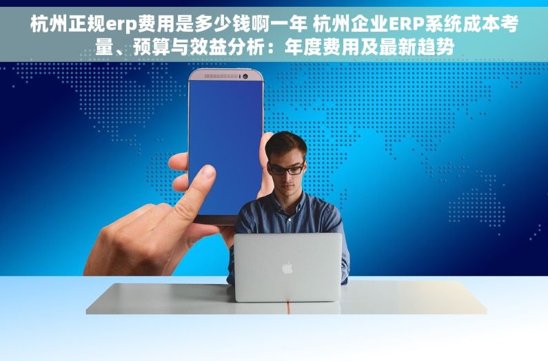 杭州正规erp费用是多少钱啊一年 杭州企业ERP系统成本考量、预算与效益分析：年度费用及最新趋势
