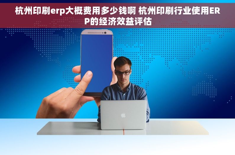 杭州印刷erp大概费用多少钱啊 杭州印刷行业使用ERP的经济效益评估