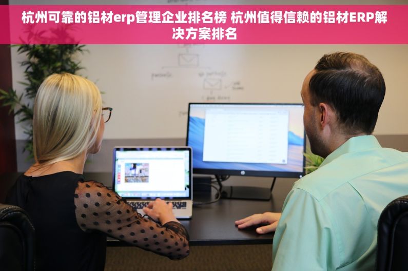 杭州可靠的铝材erp管理企业排名榜 杭州值得信赖的铝材ERP解决方案排名