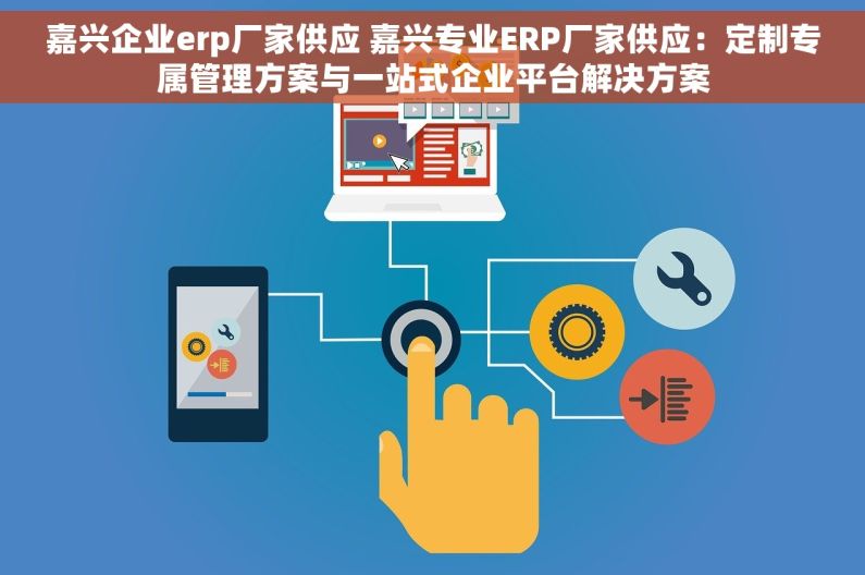 嘉兴企业erp厂家供应 嘉兴专业ERP厂家供应：定制专属管理方案与一站式企业平台解决方案