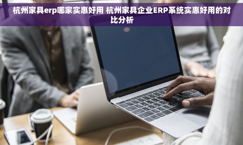 杭州家具erp哪家实惠好用 杭州家具企业ERP系统实惠好用的对比分析
