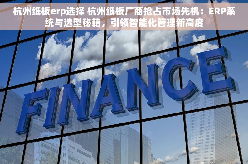杭州纸板erp选择 杭州纸板厂商抢占市场先机：ERP系统与选型秘籍，引领智能化管理新高度