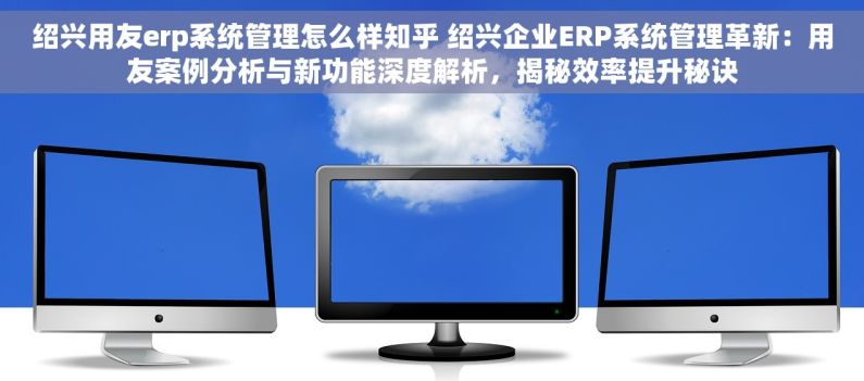 绍兴用友erp系统管理怎么样知乎 绍兴企业ERP系统管理革新：用友案例分析与新功能深度解析，揭秘效率提升秘诀