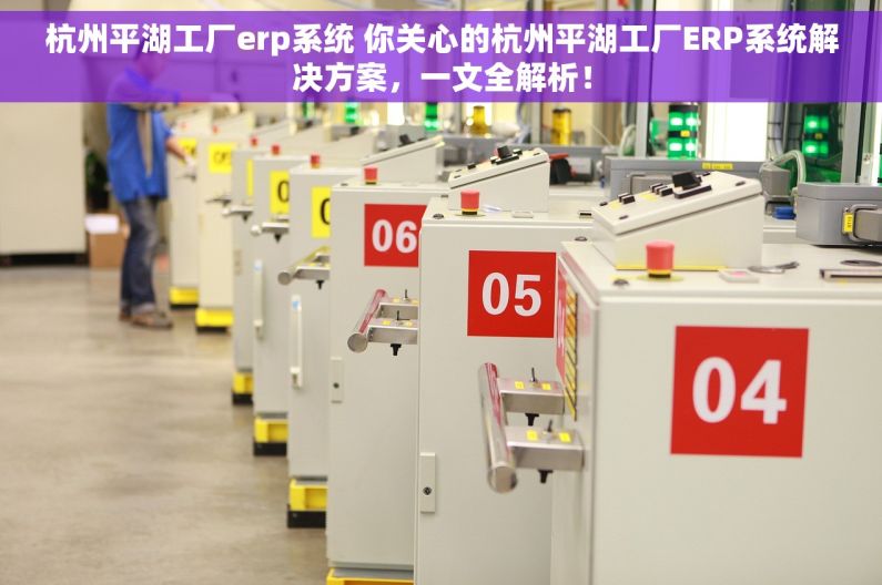 杭州平湖工厂erp系统 你关心的杭州平湖工厂ERP系统解决方案，一文全解析！