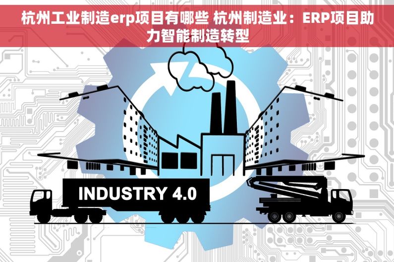 杭州工业制造erp项目有哪些 杭州制造业：ERP项目助力智能制造转型