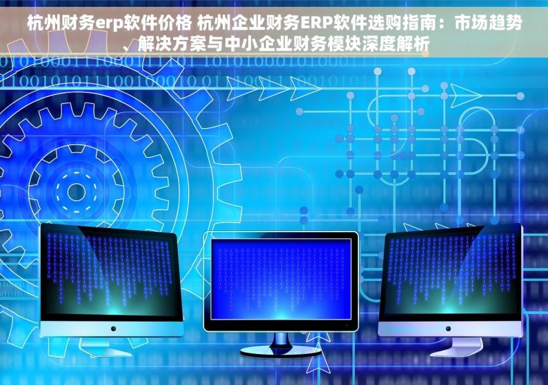 杭州财务erp软件价格 杭州企业财务ERP软件选购指南：市场趋势、解决方案与中小企业财务模块深度解析