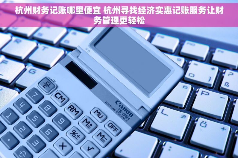 杭州财务记账哪里便宜 杭州寻找经济实惠记账服务让财务管理更轻松
