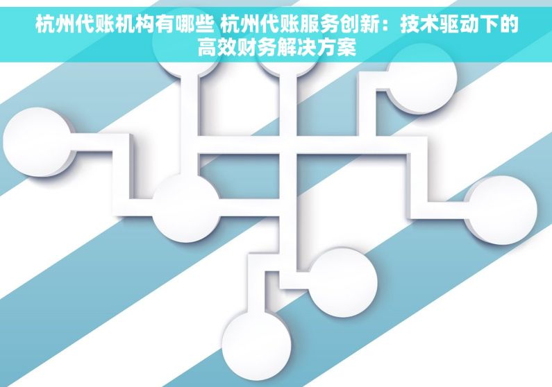 杭州代账机构有哪些 杭州代账服务创新：技术驱动下的高效财务解决方案