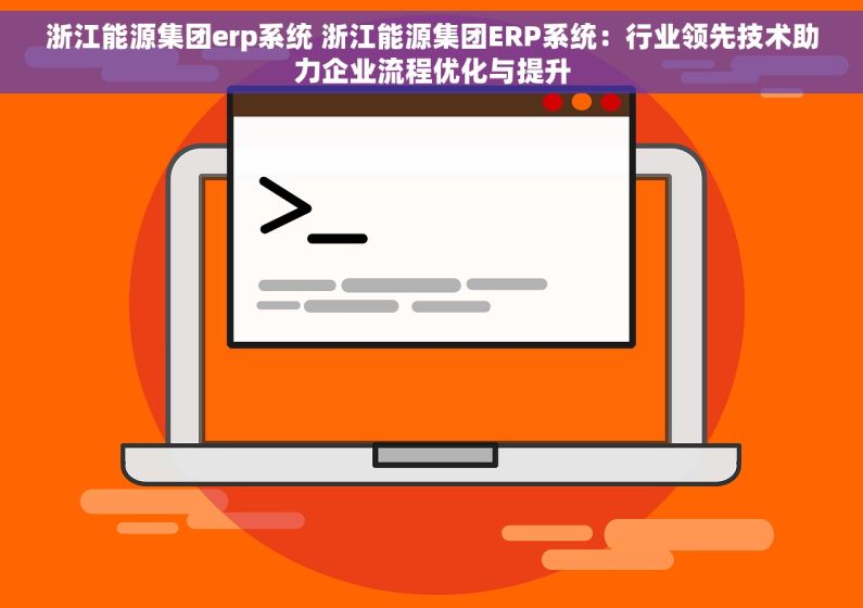 浙江能源集团erp系统 浙江能源集团ERP系统：行业领先技术助力企业流程优化与提升