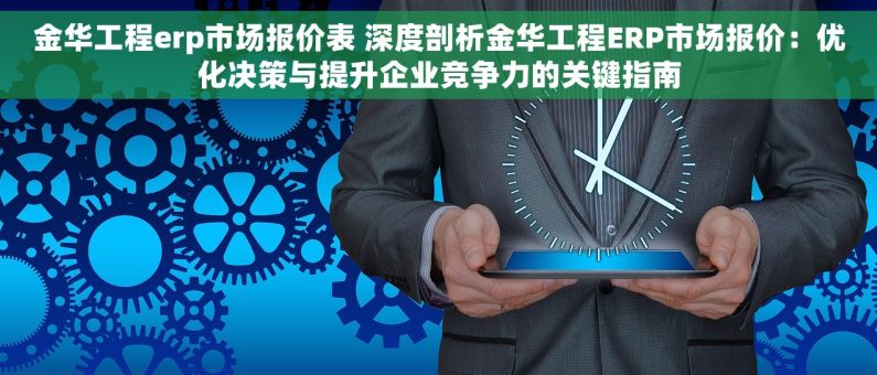 金华工程erp市场报价表 深度剖析金华工程ERP市场报价：优化决策与提升企业竞争力的关键指南
