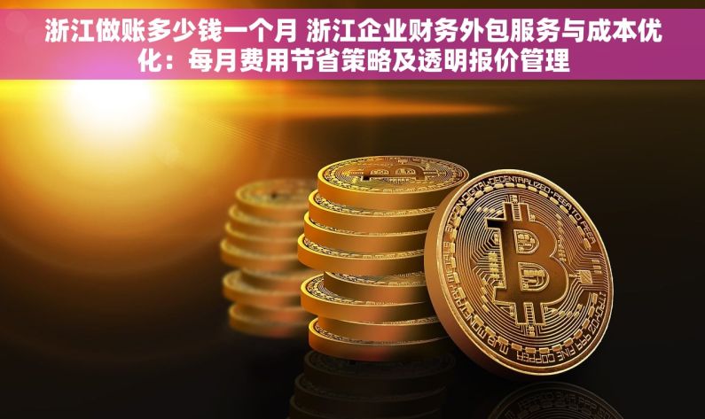 浙江做账多少钱一个月 浙江企业财务外包服务与成本优化：每月费用节省策略及透明报价管理