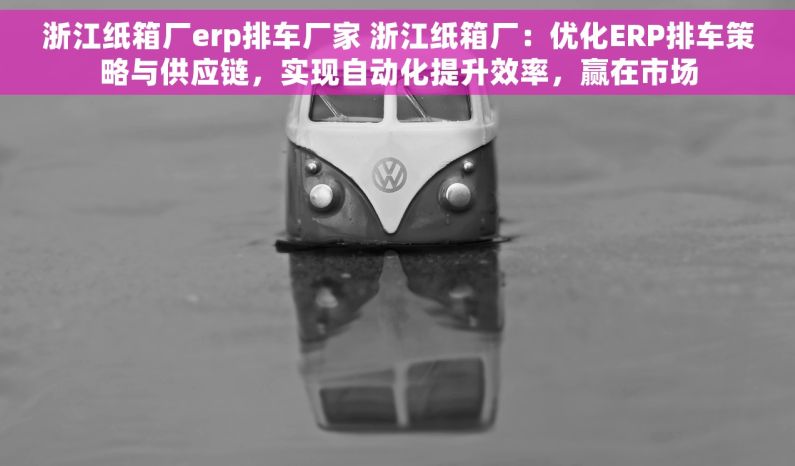 浙江纸箱厂erp排车厂家 浙江纸箱厂：优化ERP排车策略与供应链，实现自动化提升效率，赢在市场