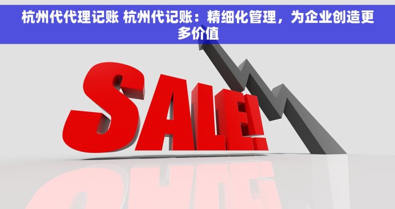 杭州代代理记账 杭州代记账：精细化管理，为企业创造更多价值