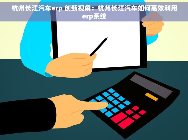 杭州长江汽车erp 创新视角：杭州长江汽车如何高效利用erp系统