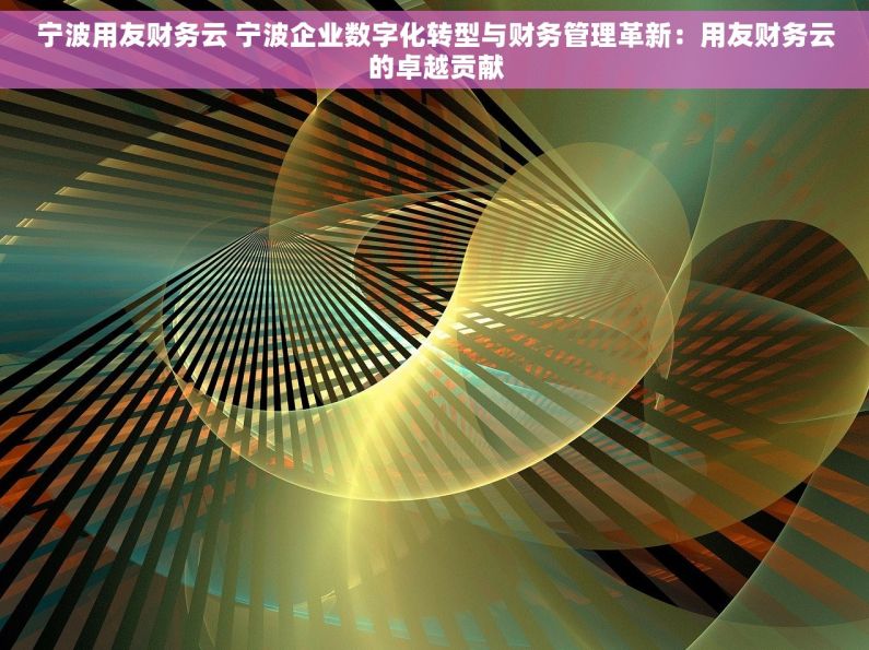 宁波用友财务云 宁波企业数字化转型与财务管理革新：用友财务云的卓越贡献