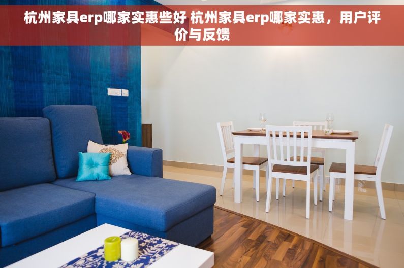 杭州家具erp哪家实惠些好 杭州家具erp哪家实惠，用户评价与反馈