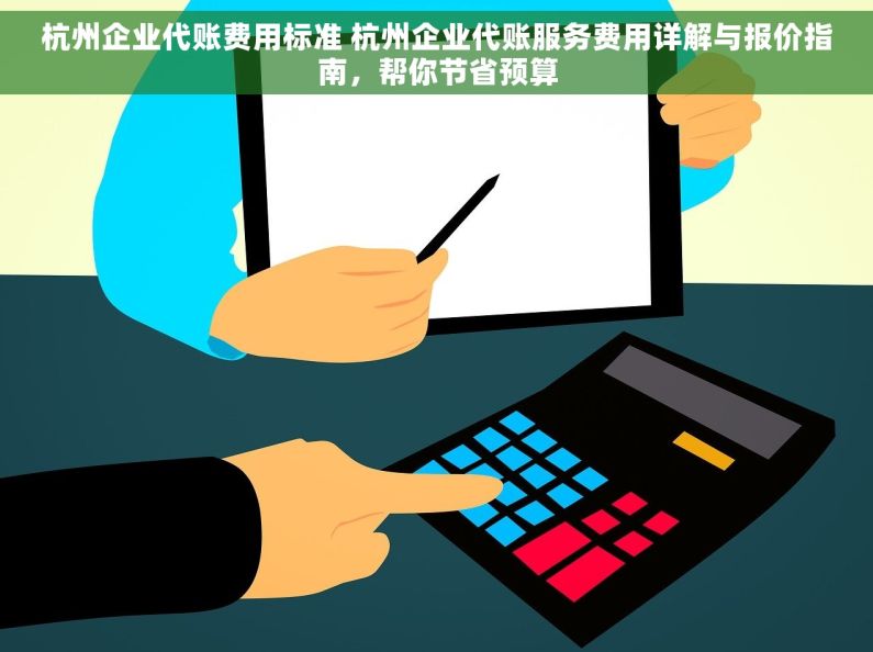 杭州企业代账费用标准 杭州企业代账服务费用详解与报价指南，帮你节省预算