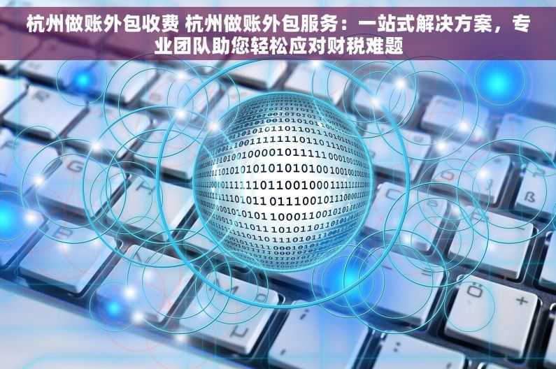 杭州做账外包收费 杭州做账外包服务：一站式解决方案，专业团队助您轻松应对财税难题